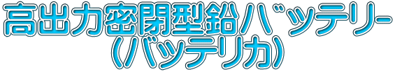 高出力密閉型鉛ﾊﾞｯﾃﾘｰ 　　　（バッテリカ）