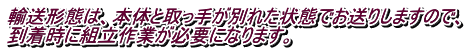 輸送形態は、本体と取っ手が別れた状態でお送りしますので、 到着時に組立作業が必要になります。